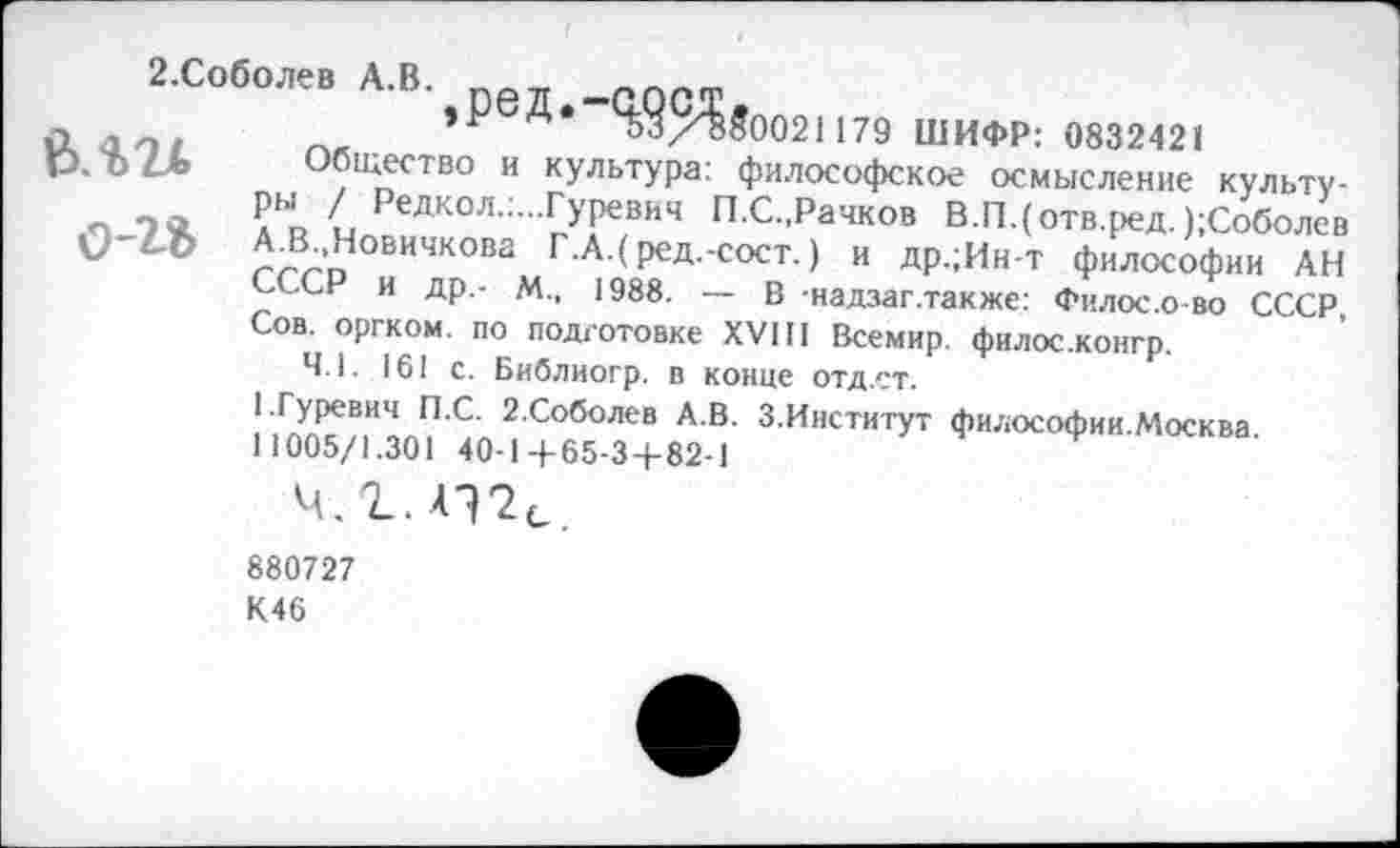 ﻿2.Соболев А.В. -ПОСТ
а , ,	’Р 33/850021179 ШИФР: 0832421
Р. О4_& Общество и культура: философское осмысление культу-Ры / Редкол.:...Гуревич П.С.,Рачков В.ГЦотв.ред. );Соболев А.В..Новичкова Г.А.( ред.-сост.) и др.;Ин-т философии АН СССР и др,- М., 1988. — В -надзаг.также: Филос.о-во СССР, Сов. оргком. по подготовке XVIII Всемир. филос.конгр.
4.1. 161 с. Библиогр. в конце отд.ет.
1.Гуревич П.С. 2.Соболев А.В. З.Ииститут философии.Москва.
11005/1.301 40-1+65-3+82-1
880727
К46